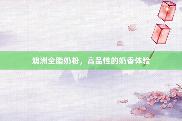 澳洲全脂奶粉，高品性的奶香体验