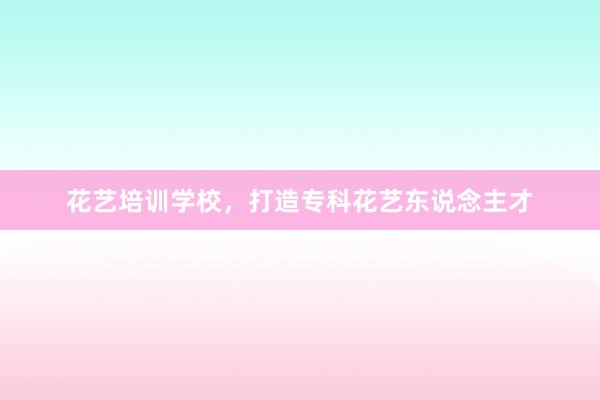 花艺培训学校，打造专科花艺东说念主才